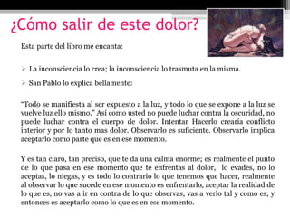 ¿Cómo salir de este dolor?
Esta parte del libro me encanta:
 La inconsciencia lo crea; la inconsciencia lo trasmuta en la misma.
 San Pablo lo explica bellamente:
“Todo se manifiesta al ser expuesto a la luz, y todo lo que se expone a la luz se
vuelve luz ello mismo.” Así como usted no puede luchar contra la oscuridad, no
puede luchar contra el cuerpo de dolor. Intentar Hacerlo crearía conflicto
interior y por lo tanto mas dolor. Observarlo es suficiente. Observarlo implica
aceptarlo como parte que es en ese momento.
Y es tan claro, tan preciso, que te da una calma enorme; es realmente el punto
de lo que pasa en ese momento que te enfrentas al dolor, lo evades, no lo
aceptas, lo niegas, y es todo lo contrario lo que tenemos que hacer, realmente
al observar lo que sucede en ese momento es enfrentarlo, aceptar la realidad de
lo que es, no vas a ir en contra de lo que observas, vas a verlo tal y como es; y
entonces es aceptarlo como lo que es en ese momento.
 