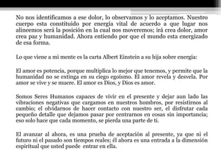 No nos identificamos a ese dolor, lo observamos y lo aceptamos. Nuestro
cuerpo esta constituido por energía vital de acuerdo a que lugar nos
alineemos será la posición en la cual nos moveremos; irá crea dolor, amor
crea paz y humanidad. Ahora entiendo por que el mundo esta energizado
de esa forma.
Lo que viene a mi mente es la carta Albert Einstein a su hija sobre energía:
El amor es potencia, porque multiplica lo mejor que tenemos, y permite que la
humanidad no se extinga en su ciego egoísmo. El amor revela y desvela. Por
amor se vive y se muere. El amor es Dios, y Dios es amor.
Somos Seres Humanos capaces de vivir en el presente y dejar aun lado las
vibraciones negativas que cargamos en nuestros hombros, por resistirnos al
cambio; el olvidarnos de hacer contacto con nuestro ser, el disfrutar cada
pequeño detalle que dejamos pasar por centrarnos en cosas sin importancia;
eso solo hace que cada momento, se pierda una parte de ti.
El avanzar al ahora, es una prueba de aceptación al presente, ya que ni el
futuro ni el pasado son tiempos reales; él ahora es una entrada a la dimensión
espiritual que usted puede entrar en ella.
 