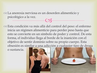 
 La anorexia nerviosa es un desorden alimenticio y
psicológico a la vez.
 Esta condición va más allá del control del peso: el enfermo
inicia un régimen alimenticio para perder peso hasta que
esto se convierte en un símbolo de poder y control. De esta
forma, el individuo llega al borde de la inanición con el
objetivo de sentir dominio sobre su propio cuerpo. Esta
obsesión es similar a una adicción a cualquier tipo de droga
o sustancia.
 