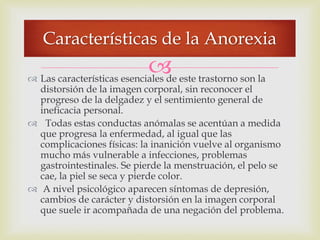  Las características esenciales de este trastorno son la
distorsión de la imagen corporal, sin reconocer el
progreso de la delgadez y el sentimiento general de
ineficacia personal.
 Todas estas conductas anómalas se acentúan a medida
que progresa la enfermedad, al igual que las
complicaciones físicas: la inanición vuelve al organismo
mucho más vulnerable a infecciones, problemas
gastrointestinales. Se pierde la menstruación, el pelo se
cae, la piel se seca y pierde color.
 A nivel psicológico aparecen síntomas de depresión,
cambios de carácter y distorsión en la imagen corporal
que suele ir acompañada de una negación del problema.
Características de la Anorexia
 