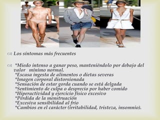 
 Los síntomas más frecuentes
 *Miedo intenso a ganar peso, manteniéndolo por debajo del
valor mínimo normal.
*Escasa ingesta de alimentos o dietas severas
*Imagen corporal distorsionada
*Sensación de estar gorda cuando se está delgada
*Sentimiento de culpa o desprecio por haber comido
*Hiperactividad y ejercicio físico excesivo
*Pérdida de la menstruación
*Excesiva sensibilidad al frío
*Cambios en el carácter (irritabilidad, tristeza, insomnio).
 