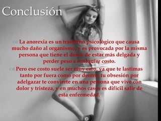 
 La anorexia es un trastorno psicológico que causa
mucho daño al organismo, y es provocada por la misma
persona que tiene el deseo de estar más delgada y
perder peso a cualquier costo.
 Pero ese costo suele ser muy caro, ya que te lastimas
tanto por fuera como por dentro, tu obsesión por
adelgazar te convierte en una persona que vive con
dolor y tristeza, y en muchos casos es difícil salir de
esta enfermedad.
Conclusión
 