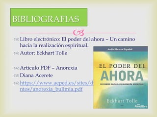  Libro electrónico: El poder del ahora – Un camino
hacia la realización espiritual.
 Autor: Eckhart Tolle
 Articulo PDF – Anorexia
 Diana Acerete
 https://www.aeped.es/sites/default/files/docume
ntos/anorexia_bulimia.pdf
BIBLIOGRAFIAS
 