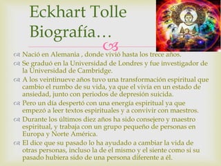  Nació en Alemania , donde vivió hasta los trece años.
 Se graduó en la Universidad de Londres y fue investigador de
la Universidad de Cambridge.
 A los veintinueve años tuvo una transformación espiritual que
cambio el rumbo de su vida, ya que el vivía en un estado de
ansiedad, junto con periodos de depresión suicida.
 Pero un día despertó con una energía espiritual ya que
empezó a leer textos espirituales y a convivir con maestros.
 Durante los últimos diez años ha sido consejero y maestro
espiritual, y trabaja con un grupo pequeño de personas en
Europa y Norte América.
 El dice que su pasado lo ha ayudado a cambiar la vida de
otras personas, incluso la de el mismo y el siente como si su
pasado hubiera sido de una persona diferente a él.
Eckhart Tolle
Biografía…
 