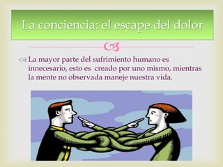 
 La mayor parte del sufrimiento humano es
innecesario, esto es creado por uno mismo, mientras
la mente no observada maneje nuestra vida.
La conciencia: el escape del dolor
 