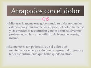 
 Mientras la mente este gobernando tu vida, no puedes
estar en paz y mucho menos alejarte del dolor, la mente
y las emociones te controlan y no te dejan resolver tus
problemas, no hay un equilibrio de bienestar consigo
mismo.
 La mente es tan poderosa, que el dolor que
manteníamos en el paso lo puede regresar al presente y
tener ese sufrimiento que había quedado atrás.
Atrapados con el dolor
 
