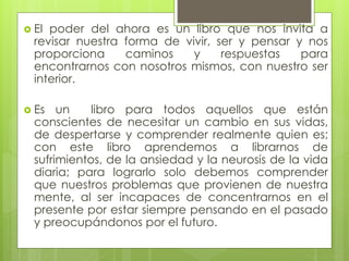  El poder del ahora es un libro que nos invita a
revisar nuestra forma de vivir, ser y pensar y nos
proporciona caminos y respuestas para
encontrarnos con nosotros mismos, con nuestro ser
interior.
 Es un libro para todos aquellos que están
conscientes de necesitar un cambio en sus vidas,
de despertarse y comprender realmente quien es;
con este libro aprendemos a librarnos de
sufrimientos, de la ansiedad y la neurosis de la vida
diaria; para lograrlo solo debemos comprender
que nuestros problemas que provienen de nuestra
mente, al ser incapaces de concentrarnos en el
presente por estar siempre pensando en el pasado
y preocupándonos por el futuro.
 