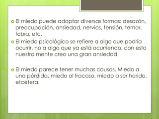  El miedo puede adoptar diversas formas: desazón,
preocupación, ansiedad, nervios, tensión, temor,
fobia, etc.
 El miedo psicológico se refiere a algo que podría
ocurrir, no a algo que ya está ocurriendo, con esto
nuestra mente creo una gran ansiedad
 El miedo parece tener muchas causas. Miedo a
una pérdida, miedo al fracaso, miedo a ser herido,
etcétera,
 