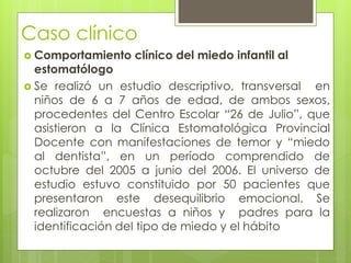Caso clínico
 Comportamiento clínico del miedo infantil al
estomatólogo
 Se realizó un estudio descriptivo, transversal en
niños de 6 a 7 años de edad, de ambos sexos,
procedentes del Centro Escolar “26 de Julio”, que
asistieron a la Clínica Estomatológica Provincial
Docente con manifestaciones de temor y “miedo
al dentista”, en un período comprendido de
octubre del 2005 a junio del 2006. El universo de
estudio estuvo constituido por 50 pacientes que
presentaron este desequilibrio emocional. Se
realizaron encuestas a niños y padres para la
identificación del tipo de miedo y el hábito
 