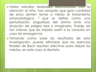 Varios estudios realizados relacionados con la
atención al niño, han arrojado que gran cantidad
de estos sienten temor o miedo al tratamiento
estomatológico, 2 que se define como una
perturbación angustiosa del ánimo ante una
situación de peligro real o imaginaria. Puede ser
tan intensa que les impida asistir a la consulta en
caso de emergencia
 Tomando como base los resultados de esta
investigación, puede afirmarse que las esencias
florales de Bach resultan efectivas para disipar los
miedos, en este caso al dentista
 
