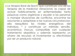  La terapia floral de Bach, que constituye una de las
terapias de la medicina vibracional, es capaz de
actuar holísticamente en enfermedades tanto
psíquicas como orgánicas y ayudar a las personas
a manejar situaciones de conflictos, encontrar las
soluciones o adaptarse a las nuevas circunstancias;
ella reequilibra los niveles energéticos del
individuo, 3 y constituye un método sencillo,
económico, inocuo, compatible con cualquier
tratamiento alopático y además representa un
ahorro de recursos al incrementar su efectividad
por ser un producto natural.
 