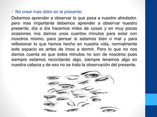 • No crear mas dolor en el presente:
Debemos aprender a observar lo que pasa a nuestro alrededor,
pero mas importante debemos aprender a observar nuestro
presente; día a día hacemos miles de cosas y en muy pocas
ocasiones nos damos unos cuantos minutos para estar con
nosotros mismo, para pensar si estamos bien o mal y para
reflexionar lo que hemos hecho en nuestra vida, normalmente
este espacio es antes de irnos a dormir. Pero lo que no nos
damos cuenta es que estos minutos no son de nosotros pues
siempre estamos recordando algo, siempre tenemos algo en
nuestra cabeza y de eso no se trata la observación del presente.
 