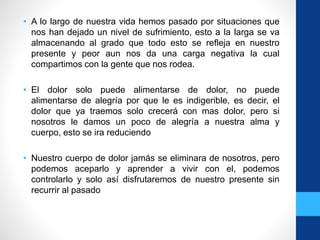 • A lo largo de nuestra vida hemos pasado por situaciones que
nos han dejado un nivel de sufrimiento, esto a la larga se va
almacenando al grado que todo esto se refleja en nuestro
presente y peor aun nos da una carga negativa la cual
compartimos con la gente que nos rodea.
• El dolor solo puede alimentarse de dolor, no puede
alimentarse de alegría por que le es indigerible, es decir, el
dolor que ya traemos solo crecerá con mas dolor, pero si
nosotros le damos un poco de alegría a nuestra alma y
cuerpo, esto se ira reduciendo
• Nuestro cuerpo de dolor jamás se eliminara de nosotros, pero
podemos aceparlo y aprender a vivir con el, podemos
controlarlo y solo así disfrutaremos de nuestro presente sin
recurrir al pasado
 