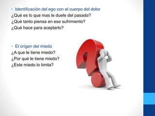 • Identificación del ego con el cuerpo del dolor
¿Qué es lo que mas le duele del pasado?
¿Qué tanto piensa en ese sufrimiento?
¿Qué hace para aceptarlo?
• El origen del miedo
¿A que le tiene miedo?
¿Por qué le tiene miedo?
¿Este miedo lo limita?
 