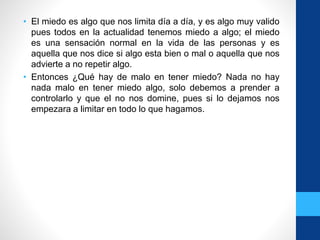 • El miedo es algo que nos limita día a día, y es algo muy valido
pues todos en la actualidad tenemos miedo a algo; el miedo
es una sensación normal en la vida de las personas y es
aquella que nos dice si algo esta bien o mal o aquella que nos
advierte a no repetir algo.
• Entonces ¿Qué hay de malo en tener miedo? Nada no hay
nada malo en tener miedo algo, solo debemos a prender a
controlarlo y que el no nos domine, pues si lo dejamos nos
empezara a limitar en todo lo que hagamos.
 