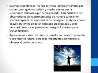 • Seamos espontáneos, no nos dejemos intimidar y limitar por
las personas que nos rodean y mucho menos por la
situaciones dolorosas que hemos pasado. Aprendamos a ser
observadores de nuestro presente de manera consciente,
seamos capaces de sentirnos parte de algo en el ahora y no en
el ayer. Tratemos de dejar el pasado en el pasado y si es
necesario solo ir a el pero para conseguir fortalezas para
seguir adelante.
• Aprendamos a vivir con nuestro pasado, con nuestro presente
y con nuestro futuro; pero mas importante aprendamos a
obtener el poder del ahora.
 