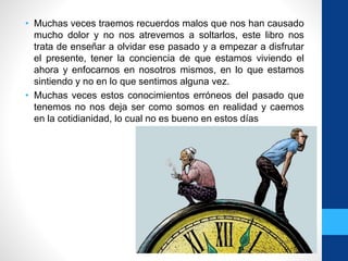 • Muchas veces traemos recuerdos malos que nos han causado
mucho dolor y no nos atrevemos a soltarlos, este libro nos
trata de enseñar a olvidar ese pasado y a empezar a disfrutar
el presente, tener la conciencia de que estamos viviendo el
ahora y enfocarnos en nosotros mismos, en lo que estamos
sintiendo y no en lo que sentimos alguna vez.
• Muchas veces estos conocimientos erróneos del pasado que
tenemos no nos deja ser como somos en realidad y caemos
en la cotidianidad, lo cual no es bueno en estos días
 
