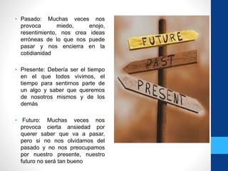 • Pasado: Muchas veces nos
provoca miedo, enojo,
resentimiento, nos crea ideas
erróneas de lo que nos puede
pasar y nos encierra en la
cotidianidad
• Presente: Debería ser el tiempo
en el que todos vivimos, el
tiempo para sentirnos parte de
un algo y saber que queremos
de nosotros mismos y de los
demás
• Futuro: Muchas veces nos
provoca cierta ansiedad por
querer saber que va a pasar,
pero si no nos olvidamos del
pasado y no nos preocupamos
por nuestro presente, nuestro
futuro no será tan bueno
 