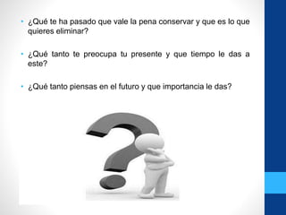 • ¿Qué te ha pasado que vale la pena conservar y que es lo que
quieres eliminar?
• ¿Qué tanto te preocupa tu presente y que tiempo le das a
este?
• ¿Qué tanto piensas en el futuro y que importancia le das?
 
