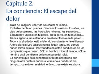 Capitulo 2.
La conciencia: El escape del
dolor
• Trata de imaginar una vida sin contar el tiempo.
Probablemente no puedes. Conoces los meses, los años, los
días de la semana, las horas, los minutos, los segundos…
Seguro hay un reloj en tu pared, en tu carro, en tu muñeca…
Tienes agenda, un calendario en el escritorio o en la pared…
Todo a tu alrededor está midiendo constantemente el tiempo.
Ahora piensa: Los pájaros nunca llegan tarde, los perros
nunca miran su reloj, los venados no están pendientes de los
cumpleaños que pasan. Sólo el hombre mide el tiempo, sólo el
hombre está pendiente de la campana del reloj.
Es por esto que sólo el hombre sufre de ese miedo que
ninguna otra criatura enfrenta: el miedo a quedarse sin
tiempo… cuando en realidad lo único que existe es ahora.
 