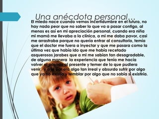 Una anécdota personal…El miedo nace cuando vemos incertidumbre en el futuro, no
hay nada peor que no saber lo que va a pasar contigo, al
menos es así en mi apreciación personal, cuando era niña
mi mamá me llevaba a la clínica, a mi me daba pavor, casi
me arrastraba porque no quería entrar al consultorio, temía
que el doctor me fuera a inyectar y que me pasara como la
última vez que había ido que me había recetado
asquerosos jarabes que a mi me sabían tan desagradable,
de alguna manera la experiencia que tenía me hacía
volver el pasado al presente y temer de lo que pudiera
venir, y a la par era algo tan irreal y absurdo sufrir por algo
que ya no existía y temblar por algo que no sabía si existiría.
 
