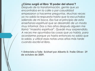 ¿Cómo surgió el libro ‘El poder del ahora’?
Después de la transformación, gente que yo
encontraba en la calle o por casualidad
empezaron a hacerme preguntas. Muchas veces
yo no sabía la respuesta hasta que la escuchaba
saliendo de mi boca. Eso fue el principio de esta
enseñanza espiritual que se desarrolló de un modo
muy informal. Dos o tres años después alguien me
llamó “maestro espiritual”. Quedé muy sorprendido.
A veces me apuntaba las cosas que yo había, para
acordarme porque yo hasta entonces no sabía que
lo sabia, y utilicé esas notas unos años más tarde
cuando escribí el libro.
^-Entrevista a Tolle Eckhart por Alberto D. Fraile Oliver- 29
de octubre de 2009.
 