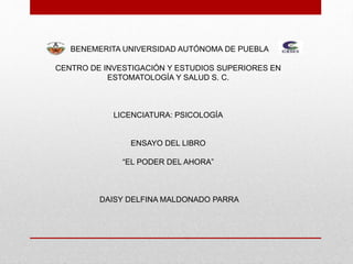 BENEMERITA UNIVERSIDAD AUTÓNOMA DE PUEBLA
CENTRO DE INVESTIGACIÓN Y ESTUDIOS SUPERIORES EN
ESTOMATOLOGÍA Y SALUD S. C.
LICENCIATURA: PSICOLOGÍA
ENSAYO DEL LIBRO
“EL PODER DEL AHORA”
DAISY DELFINA MALDONADO PARRA
 