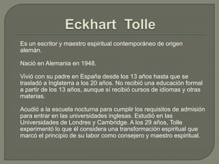 Es un escritor y maestro espiritual contemporáneo de origen
alemán.
Nació en Alemania en 1948.
Vivió con su padre en España desde los 13 años hasta que se
trasladó a Inglaterra a los 20 años. No recibió una educación formal
a partir de los 13 años, aunque sí recibió cursos de idiomas y otras
materias.
Acudió a la escuela nocturna para cumplir los requisitos de admisión
para entrar en las universidades inglesas. Estudió en las
Universidades de Londres y Cambridge. A los 29 años, Tolle
experimentó lo que él considera una transformación espiritual que
marcó el principio de su labor como consejero y maestro espiritual.
 