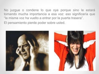 No juzgue o condene lo que oye porque sino le estará
tomando mucha importancia a esa voz: eso significaría que
“la misma voz ha vuelto a entrar por la puerta trasera”.
El pensamiento pierde poder sobre usted.
 