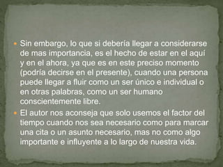  Sin embargo, lo que si debería llegar a considerarse
de mas importancia, es el hecho de estar en el aquí
y en el ahora, ya que es en este preciso momento
(podría decirse en el presente), cuando una persona
puede llegar a fluir como un ser único e individual o
en otras palabras, como un ser humano
conscientemente libre.
 El autor nos aconseja que solo usemos el factor del
tiempo cuando nos sea necesario como para marcar
una cita o un asunto necesario, mas no como algo
importante e influyente a lo largo de nuestra vida.
 
