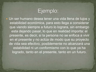  Un ser humano desea tener una vida llena de lujos y
estabilidad económica, para esto llega a considerar
que viendo siempre a futuro lo lograra, sin embargo
esta dejando pasar, lo que en realidad importa: el
presente, es decir, si la persona no se enfoca a vivir
en el presente y no actúa de modo que su proyecto
de vida sea efectivo, posiblemente no alcanzará una
estabilidad ni un conformismo con lo que ya ha
logrado, tanto en el presente, tanto en un futuro.
 