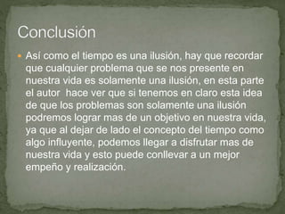  Así como el tiempo es una ilusión, hay que recordar
que cualquier problema que se nos presente en
nuestra vida es solamente una ilusión, en esta parte
el autor hace ver que si tenemos en claro esta idea
de que los problemas son solamente una ilusión
podremos lograr mas de un objetivo en nuestra vida,
ya que al dejar de lado el concepto del tiempo como
algo influyente, podemos llegar a disfrutar mas de
nuestra vida y esto puede conllevar a un mejor
empeño y realización.
 