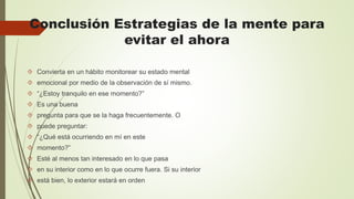 Conclusión Estrategias de la mente para
evitar el ahora
 Convierta en un hábito monitorear su estado mental
 emocional por medio de la observación de sí mismo.
 “¿Estoy tranquilo en ese momento?”
 Es una buena
 pregunta para que se la haga frecuentemente. O
 puede preguntar:
 “¿Qué está ocurriendo en mí en este
 momento?”
 Esté al menos tan interesado en lo que pasa
 en su interior como en lo que ocurre fuera. Si su interior
 está bien, lo exterior estará en orden
 