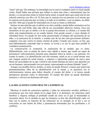 www.formarse.com.ar
"amor" del ego. Sin embargo, la intensidad con la cual el verdadero amor se siente puede
variar. Puede haber una persona que refleja su amor más clara e intensamente que las
demás y si esa persona siente lo mismo hacia usted, se puede decir que usted está en una
relación amorosa con ella o él. El lazo que lo conecta con esa persona es el mismo que
lo conecta con la persona que se sienta a su lado en el autobús, o con un pájaro, un árbol,
una flor. Sólo que el grado de intensidad con el cual se siente es diferente.
  Incluso en una relación que es adictiva en otros sentidos, puede haber momentos en los
que algo más real brilla, algo más allá de sus necesidades adictivas mutuas. Esos son
momentos en los que su mente y la de su pareja brevemente se calman y el cuerpo del
dolor está temporalmente en un estado latente. Esto puede ocurrir a veces durante la
intimidad física. O cuando los dos están presenciando el milagro del nacimiento de un
niño, o en presencia de la muerte, o cuando uno de los dos está gravemente enfermo,
cualquier cosa que vuelva la mente carente de poder. Cuando esto ocurre, su Ser, que
está habitualmente enterrado bajo la mente, se revela y es eso lo que hace posible la
verdadera comunicación.
  La comunicación es comunión, la realización de la unidad, que es amor.
Habitualmente, esto se pierde de nuevo muy rápido a menos que usted sea capaz de
permanecer suficientemente presente para mantener fuera la mente y sus patrones. En
cuanto la mente y la identificación con ella retornan, usted ya no es usted mismo sino
una imagen mental de usted mismo, y empieza a representar papeles de nuevo para
llenar las necesidades de su ego. Usted es una mente humana de nuevo que aparenta ser
un ser humano, interactuando con otra mente, representando un drama llamado "amor".
  Aunque son posibles breves atisbos, el amor no puede florecer a menos que usted esté
permanentemente libre de la identificación con la mente y su presencia sea lo
suficientemente intensa para haber disuelto el cuerpo del dolor, o al menos pueda
permanecer presente como el observador. El cuerpo del dolor no puede dominarlo
entonces y volverse así destructor del amor.


LAS RELACIONES COMO PRÁCTICA ESPIRITUAL

 Mientras el modo de conciencia egotista y todas las estructuras sociales, políticas y
económicas que este creó entran en su etapa final y se destruyen, las relaciones entre
hombres y mujeres reflejan el profundo estado de crisis en el que la humanidad se
encuentra ahora. En la medida en que los humanos se han ido identificando cada vez
más con la mente, la mayoría de las relaciones no se arraigan en el Ser y así se
convierten en una fuente de dolor y permanecen dominadas por los problemas y el
conflicto.
 