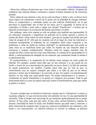 www.formarse.com.ar
  Ahora hay millones de personas que viven solas o como padres solteros, incapaces de
establecer una relación íntima o renuentes a repetir el drama demente de las relaciones
pasadas.
  Otros saltan de una relación a otra, de un ciclo de placer y dolor a otro, en busca de la
meta esquiva de realización a través de la unión con la polaridad de energía contraria.
Otros se comprometen y continúan juntos en una relación disfuncional -en la que
prevalece la negatividad- por el bien de los hijos, por la seguridad, la fuerza de la
costumbre, el miedo a estar solos o algún otro arreglo "beneficioso", o incluso por la
adicción inconsciente a la excitación del drama emocional y el dolor.
  Sin embargo, cada crisis supone no sólo un peligro sino también una oportunidad. Si
las relaciones energizan y magnifican los patrones de la mente egotista y activan el
cuerpo del dolor, como ocurre en estos tiempos, ¿por qué no aceptar este hecho más que
tratar de escapar de él? ¿Por qué no cooperar con él en lugar de evitar las relaciones o
continuar persiguiendo el fantasma de un compañero ideal como respuesta a sus
problemas o como un medio de sentirse realizado? La oportunidad que está oculta en
cada crisis no se manifiesta hasta que todos los hechos de una situación dada se
reconocen y aceptan completamente. Mientras usted los niegue, mientras trate de
escapar de ellos o desee que las cosas sean diferentes, la ventana de la oportunidad no se
abrirá, y usted permanecerá atrapado en esa situación, que continuará siendo la misma o
se deteriorará más.
  El reconocimiento y la aceptación de los hechos traen consigo un cierto grado de
libertad. Por ejemplo, cuando usted sabe que no hay armonía y se da cuenta de ese
hecho, a través de ese conocimiento ha aparecido un nuevo factor y la falta de armonía
no puede permanecer sin cambiar. Cuando usted sabe que no está en paz, su
conocimiento crea un espacio tranquilo que rodea a su falta de paz en un abrazo
amoroso y tierno que la transmuta y la convierte en paz. En cuanto a la transformación
interior, no hay nada que usted pueda hacer. No puede transformarse a sí mismo, y
ciertamente no puede transformar a su pareja ni a ninguna otra persona. Todo lo que
usted puede hacer es crear un espacio para que ocurra la transformación, para que entren
la gracia y el amor.



  Así pues, siempre que su relación no funcione, siempre que lo "enloquezca" a usted y a
su pareja, alégrese. Lo que era inconsciente está saliendo a la luz. Es una oportunidad de
salvación. Todo el tiempo esté consciente de ese momento, particularmente de su estado
interior. Si hay rabia, sepa que hay rabia. Si hay celos, actitud defensiva, impulso de
discutir, necesidad de tener la razón, una frialdad interior que pide amor y atención, o
dolor emocional de cualquier tipo, lo que sea, conozca la realidad de ese momento y esté
atento a ese conocimiento. La relación entonces se volverá su sadhana, su práctica
 