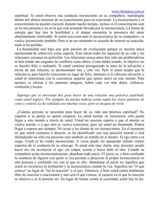 www.formarse.com.ar
espiritual. Si usted observa una conducta inconsciente en su compañero, manténgala
dentro del abrazo amoroso de su conocimiento para no reaccionar. La inconsciencia y el
conocimiento no pueden coexistir durante mucho tiempo, incluso si el conocimiento está
en la otra persona y no en la que está actuando llevada por la inconsciencia. La forma de
energía que hay tras la hostilidad y el ataque encuentra la presencia del amor
absolutamente intolerable. Si usted reacciona ante la inconsciencia de su compañero, se
vuelve inconsciente también. Pero si en ese momento se acuerda de conocer su reacción,
nada se ha perdido.
  La humanidad está bajo una gran presión de evolucionar porque es nuestra única
oportunidad de sobrevivir como especie. Esto afecta todos los aspectos de su vida y las
relaciones cercanas en particular. Las relaciones nunca antes han sido tan problemáticas
ni han estado tan cargadas de conflicto como ahora. Como habrá notado, su objetivo no
es hacerlo feliz o realizarlo. Si usted continúa persiguiendo la meta de la salvación a
través de una relación, se desilusionará una y otra vez. Pero si usted acepta que la
relación es para hacerlo consciente en lugar de feliz, entonces sí le ofrecerá salvación y
usted se sintonizará con la conciencia superior que quiere nacer en este mundo. Para
quienes se aferran a los patrones antiguos, habrá cada vez más dolor, violencia,
confusión y locura.

 Supongo que se necesitan dos para hacer de una relación una práctica espiritual,
como usted sugiere. Por ejemplo, mi pareja todavía actúa según los viejos patrones de
celos y control. Le he señalado eso muchas veces, pero es incapaz de verlo.

  ¿Cuántas persona se necesitan para hacer de su vida una práctica espiritual? No
importa si su pareja no quiere cooperar. La salud mental -la conciencia- sólo puede
llegar a este mundo a través de usted. Usted no necesita esperar a que el mundo se
vuelva cuerdo, o a que otro se vuelva consciente, para ser usted un iluminado. Podría
llegar a esperar por siempre. No acuse a los demás de ser inconscientes. En el momento
en que usted comienza a discutir, se ha identificado con una posición mental y está
defendiendo no sólo esa posición sino también su sentido de sí mismo. El ego entra a la
carga. Usted se ha vuelto inconsciente. A veces puede ser apropiado señalar ciertos
aspectos de la conducta de su cónyuge. Si usted está muy alerta, muy presente, puede
hacer eso sin involucrar el ego, sin culpar, acusar o hacer daño al otro. Cuando su
compañero actúa inconscientemente, abandone todo juicio. El juicio es, o bien confundir
la conducta de alguien con quien es esa persona o proyectar la propia inconsciencia en
otra persona y confundir eso con lo que es ella. Abandonar el juicio no significa que
usted no reconozca la disfunción y la inconsciencia cuando la vea. Significa ser "el que
conoce" en lugar de "ser la reacción" y el juez. Entonces, o bien usted estará totalmente
libre de reacción o reaccionará y aún será el que conoce, el espacio en el que la reacción
se observa y se le permite ser. En lugar de luchar contra la oscuridad, usted trae la luz.
 
