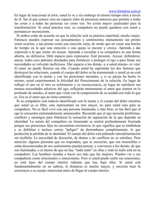 www.formarse.com.ar
En lugar de reaccionar al error, usted lo ve y sin embargo al mismo tiempo mira a través
de él. Ser el que conoce crea un espacio claro de presencia amorosa que permite a todas
las cosas y a todas las personas ser como son. No existe mayor catalizador para la
transformación. Si usted practica esto, su compañero no puede quedarse con usted y
permanecer inconsciente.
  Si ambos están de acuerdo en que la relación será su práctica espiritual, mucho mejor.
Entonces pueden expresar sus pensamientos y sentimientos mutuamente tan pronto
como ocurran, o tan pronto como una reacción surja, de modo que no crean una brecha
de tiempo en la que una emoción o una queja se encone y crezca. Aprenda a dar
expresión a lo que siente sin acusar. Aprenda a escuchar a su compañero en una forma
abierta, no defensiva. Déle espacio para expresarse. Esté presente. Acusar, defenderse,
atacar, todos esos patrones diseñados para fortalecer o proteger el ego o para llenar sus
necesidades se volverán inoficiosos. Dar espacio a los demás -y a usted mismo- es vital.
El amor no puede florecer sin ello. Cuando usted ha suprimido los dos factores que
destruyen las relaciones, cuando el cuerpo del dolor se ha transmutado y usted ya no está
identificado con la mente y con las posiciones mentales, y si su pareja ha hecho lo
mismo, usted experimentará la felicidad del florecimiento de la relación. En lugar de
reflejar el uno en el otro su sufrimiento y su inconsciencia, en lugar de satisfacer sus
mutuas necesidades adictivas del ego, reflejarán mutuamente el amor que sienten en lo
profundo de ustedes, el amor que viene con la comprensión de su unidad con todo lo que
es. Ese es el amor que no tiene contrario.
  Si su compañero está todavía identificado con la mente y el cuerpo del dolor mientras
que usted ya es libre, esto representará un reto mayor, no para usted sino para su
compañero. No es fácil vivir con una persona iluminada, o más bien, es tan fácil que el
ego lo encuentra extremadamente amenazador. Recuerde que el ego necesita problemas,
conflicto y enemigos para fortalecer la sensación de separación de la que depende su
identidad. La mente del compañero no iluminado se sentirá profundamente frustrada
porque sus posiciones fijas no encuentran resistencia, lo que significa que se tambalean
y se debilitan e incluso corren "peligro" de derrumbarse completamente, lo que
produciría la pérdida de la identidad. El cuerpo del dolor está pidiendo retroalimentación
sin recibirla. La necesidad de discusión, de drama y de conflicto no se satisface. Pero
atención: algunas personas que no responden, que se encierran, que son insensibles o
están desconectadas de sus sentimientos pueden pensar, y convencer a los demás, de que
son iluminadas, o al menos de que no hay "nada malo" en ellas y todo lo malo está en su
compañero. Los hombres tienden a hacer eso más que las mujeres. Pueden ver a sus
compañeras como irracionales o emocionales. Pero si usted puede sentir sus emociones,
no está lejos del cuerpo interior radiante que hay bajo ellas. Si usted está
fundamentalmente en su cabeza, la distancia es mucho mayor, y necesita traer la
conciencia a su cuerpo emocional antes de llegar al cuerpo interior.
 