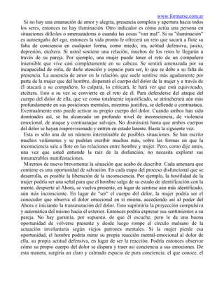 www.formarse.com.ar
  Si no hay una emanación de amor y alegría, presencia completa y apertura hacia todos
los seres, entonces no hay iluminación. Otro indicador es cómo actúa una persona en
situaciones difíciles o amenazadoras o cuando las cosas "van mal". Si su "iluminación"
es autoengaño del ego, entonces la vida pronto le ofrecerá un reto que sacará a flote su
falta de conciencia en cualquier forma, como miedo, ira, actitud defensiva, juicio,
depresión, etcétera. Si usted sostiene una relación, muchos de los retos le llegarán a
través de su pareja. Por ejemplo, una mujer puede tener el reto de un compañero
insensible que vive casi completamente en su cabeza. Se sentirá amenazada por su
incapacidad de oírla, de darle atención y espacio para ser, lo que se debe a su falta de
presencia. La ausencia de amor en la relación, que suele sentirse más agudamente por
parte de la mujer que del hombre, disparará el cuerpo del dolor de la mujer y a través de
él atacará a su compañero, lo culpará, lo criticará, le hará ver que está equivocado,
etcétera. Esto a su vez se convierte en el reto de él. Para defenderse del ataque del
cuerpo del dolor de ella, que ve como totalmente injustificado, se atrincherará aún más
profundamente en sus posiciones mentales, mientras justifica, se defiende o contraataca.
Eventualmente esto puede activar su propio cuerpo del dolor. Cuando ambos han sido
dominados así, se ha alcanzado un profundo nivel de inconsciencia, de violencia
emocional, de ataque y contraataque salvajes. No disminuirá hasta que ambos cuerpos
del dolor se hayan reaprovisionado y entren en estado latente. Hasta la siguiente vez.
  Esta es sólo una de un número interminable de posibles situaciones. Se han escrito
muchos volúmenes y se podrían escribir muchos más, sobre las formas en que la
inconsciencia sale a flote en las relaciones entre hombre y mujer. Pero, como dije antes,
una vez que usted entiende la raíz de la disfunción, no necesita explorar sus
innumerables manifestaciones.
  Miremos de nuevo brevemente la situación que acabo de describir. Cada amenaza que
contiene es una oportunidad de salvación. En cada etapa del proceso disfuncional que se
desarrolla, es posible la liberación de la inconsciencia. Por ejemplo, la hostilidad de la
mujer podría ser una señal para que el hombre salga de su estado de identificación con la
mente, despierte al Ahora, se vuelva presente, en lugar de sentirse aún más identificado,
aún más inconsciente. En lugar de "ser" el cuerpo del dolor, la mujer podría ser el
conocedor que observa el dolor emocional en sí misma, accediendo así al poder del
Ahora e iniciando la transmutación del dolor. Esto suprimiría la proyección compulsiva
y automática del mismo hacia el exterior. Entonces podría expresar sus sentimientos a su
pareja. No hay garantía, por supuesto, de que él escuche, pero le da una buena
oportunidad de volverse presente y desde luego rompe el círculo malsano de la
actuación involuntaria según viejos patrones mentales. Si la mujer pierde esa
oportunidad, el hombre podría mirar su propia reacción mental-emocional al dolor de
ella, su propia actitud defensiva, en lugar de ser la reacción. Podría entonces observar
cómo su propio cuerpo del dolor se dispara y traer así conciencia a sus emociones. De
esta manera, surgiría un claro y calmado espacio de pura conciencia: el que conoce, el
 