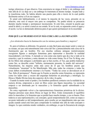 www.formarse.com.ar
testigo silencioso, el que observa. Esta conciencia no niega el dolor y sin embargo está
más allá de él. Lo deja ser y sin embargo lo transmuta al mismo tiempo. Acepta todo y
lo transforma todo. Se habría abierto una puerta para ella a través de la cual podría
fácilmente unirse a él en ese espacio.
  Si usted está habitualmente, o al menos la mayoría de las veces, presente en su
relación, este será el mayor reto para su compañero. No podrá tolerar su presencia
durante mucho tiempo y permanecer inconsciente. Si está listo, cruzará la puerta que
usted le abrió y se unirá a usted en ese estado. Si no lo está, se separarán como el agua y
el aceite. La luz es demasiado dolorosa para el que quiere permanecer en la oscuridad.


POR QUÉ LAS MUJERES ESTÁN MÁS CERCA DE LA ILUMINACIÓN

 ¿Los obstáculos hacia la iluminación son los mismos para hombres y mujeres?

  Sí, pero el énfasis es diferente. En general, es más fácil para una mujer sentir y estar en
su cuerpo, así que está naturalmente más cerca del Ser y potencialmente más cerca de la
iluminación que un hombre. Por eso muchas culturas antiguas instintivamente
escogieron figuras o analogías femeninas para representar o describir la realidad
trascendental y sin forma. A menudo se veía como una matriz que da a luz a todo en la
creación y que lo sostiene y nutre durante su vida como forma. En el Tao Te King, uno
de los libros más antiguos y profundos que se han escrito, el Tao, que podría traducirse
como Ser, se describe como "infinito, eternamente presente, la madre del universo".
Naturalmente, las mujeres están más cerca de él que los hombres puesto que
virtualmente "encarnan" lo No Manifestado. Más aún, todas las criaturas y todas las
cosas deben eventualmente retornar a la Fuente. "Todas las cosas se desvanecen en el
Tao. Sólo él permanece". Puesto que la Fuente se percibe como femenina, se representa
como los lados claro y oscuro del arquetipo femenino en psicología y mitología. La
Diosa o Madre Divina tiene dos aspectos: da la vida y la quita.
  Cuando la mente tomó el poder y los hombres perdieron contacto con la realidad de su
esencia divina, empezaron a creer en Dios como una figura masculina. La sociedad
empezó a ser dominada por lo masculino y lo femenino quedó subordinado a lo
masculino.
  No estoy sugiriendo volver a las representaciones femeninas primitivas de lo divino.
Algunas personas usan ahora Diosa en lugar de Dios. Están restaurando el equilibrio
entre lo masculino y lo femenino que se perdió hace mucho tiempo, y eso es bueno. Pero
todavía es una representación y un concepto, quizá temporalmente útil, como un mapa o
un poste indicador es útil temporalmente, pero resulta ser un impedimento más que una
ayuda cuando usted está listo para comprender la realidad más allá de todo concepto o
imagen. Lo que continúa siendo verdadero, sin embargo, es que la frecuencia de energía
 