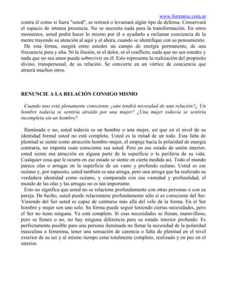 www.formarse.com.ar
contra él como si fuera "usted", se retirará o levantará algún tipo de defensa. Conservará
el espacio de intensa presencia. No se necesita nada para la transformación. En otros
momentos, usted podrá hacer lo mismo por él o ayudarlo a reclamar conciencia de la
mente trayendo su atención al aquí y al ahora, cuando se identifique con su pensamiento.
  De esta forma, surgirá entre ustedes un campo de energía permanente, de una
frecuencia pura y alta. Ni la ilusión, ni el dolor, ni el conflicto, nada que no sea ustedes y
nada que no sea amor puede sobrevivir en él. Esto representa la realización del propósito
divino, transpersonal, de su relación. Se convierte en un vórtice de conciencia que
atraerá muchos otros.



RENUNCIE A LA RELACIÓN CONSIGO MISMO

  Cuando uno está plenamente consciente ¿aún tendrá necesidad de una relación?¿ Un
hombre todavía se sentiría atraído por una mujer? ¿Una mujer todavía se sentiría
incompleta sin un hombre?

  Iluminado o no, usted todavía es un hombre o una mujer, así que en el nivel de su
identidad formal usted no está completo. Usted es la mitad de un todo. Esta falta de
plenitud se siente como atracción hombre-mujer, el empuje hacia la polaridad de energía
contraria, no importa cuán consciente sea usted. Pero en ese estado de unión interior,
usted siente esa atracción en alguna parte de la superficie o la periferia de su vida.
Cualquier cosa que le ocurra en ese estado se siente en cierta medida así. Todo el mundo
parece olas o arrugas en la superficie de un vasto y profundo océano. Usted es ese
océano y, por supuesto, usted también es una arruga, pero una arruga que ha realizado su
verdadera identidad como océano, y comparada con esa vastedad y profundidad, el
mundo de las olas y las arrugas no es tan importante.
  Esto no significa que usted no se relacione profundamente con otras personas o con su
pareja. De hecho, usted puede relacionarse profundamente sólo si es consciente del Ser.
Viniendo del Ser usted es capaz de centrarse más allá del velo de la forma. En el Ser
hombre y mujer son uno solo. Su forma puede seguir teniendo ciertas necesidades, pero
el Ser no tiene ninguna. Ya está completo. Si esas necesidades se llenan, maravilloso,
pero se llenen o no, no hay ninguna diferencia para su estado interior profundo. Es
perfectamente posible para una persona iluminada no llenar la necesidad de la polaridad
masculina o femenina, tener una sensación de carencia o falta de plenitud en el nivel
exterior de su ser y al mismo tiempo estar totalmente completo, realizado y en paz en el
interior.
 