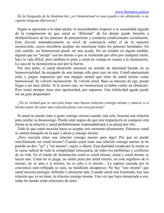 www.formarse.com.ar
 En la búsqueda de la iluminación ¿ser homosexual es una ayuda o un obstáculo, o no
supone ninguna diferencia?

  Según se aproxima a la edad adulta, la incertidumbre respecto a su sexualidad seguida
de la comprensión de que usted es "diferente" de los demás puede forzarlo a
desidentificarse de los patrones de pensamiento y conducta condicionados socialmente.
Esto elevará automáticamente su nivel de conciencia sobre el de la mayoría
inconsciente, cuyos miembros aceptan sin cuestionar todos los patrones heredados. En
este sentido, ser homosexual puede ser una ayuda. Ser un extraño en alguna medida,
alguien que no "encaja" con los demás o que es rechazado por ellos por cualquier razón,
hace la vida difícil, pero también lo pone a usted en ventaja en cuanto a la iluminación.
Lo saca de la inconsciencia casi por la fuerza.
  Por otra parte, si usted desarrolla entonces un sentido de identidad basado en su
homosexualidad, ha escapado de una trampa sólo para caer en otra. Usted representará
roles y juegos impuestos por una imagen mental que tiene de usted mismo como
homosexual. Se volverá inconsciente. Se volverá irreal. Bajo su máscara de ego, puede
llegar a ser muy infeliz. Si le ocurre esto, ser homosexual se habrá vuelto un obstáculo.
Pero usted siempre tiene otra oportunidad, por supuesto. Una infelicidad aguda puede
ser un gran despertador.

 ¿No es verdad que se necesita tener una buena relación consigo mismo y amarse a sí
mismo antes de tener una relación plena con otra persona?

  Si usted no puede estar a gusto consigo mismo cuando está solo, buscará una relación
para ocultar su desasosiego. Puede estar seguro de que este reaparecerá en cualquier otra
forma en la relación y usted probablemente responsabilizará a su pareja por ello.
  Todo lo que usted necesita hacer es aceptar este momento plenamente. Entonces usted
se sentirá tranquilo en el aquí y ahora y consigo mismo.
  ¿Pero necesita tener una relación consigo mismo para algo? Por qué no puede
sencillamente ser usted mismo? Cuando usted tiene una relación consigo mismo se ha
partido en dos: "yo" y "mí mismo", sujeto y objeto. Esta dualidad creada por la mente es
la causa radical de toda la complejidad innecesaria, de todos los problemas y conflictos
de su vida. En el estado de iluminación usted es usted mismo, usted y usted mismo se
hacen uno. Usted no se juzga, no siente pena por usted mismo, no está orgulloso de sí
mismo, no se ama a si mismo, no se odia a sí mismo... La ruptura causada por la
conciencia auto-reflejada se cura, su maldición desaparece. No hay "uno mismo" que
usted necesite proteger, defender o alimentar más. Cuando usted está iluminado, hay una
relación que ya no tiene, la relación consigo mismo. Una vez que haya renunciado a eso,
todas las demás serán relaciones de amor.
 