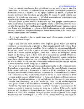 www.formarse.com.ar
  Usted no está aparentando nada. Está permitiendo que sea como es, eso es todo. Ese
"permitir ser" lo lleva más allá de la mente con sus patrones, de resistencia que crean las
polaridades positiva y negativa. Es un aspecto esencial del perdón. El perdón del
presente es incluso más importante que el perdón del pasado. Si usted perdona cada
momento -le permite que sea como es- no habrá acumulación de resentimiento que
necesita ser perdonado más adelante en algún momento.
  Recuerde que no estamos hablando de felicidad aquí. Por ejemplo, cuando acaba de
morir un ser amado o cuando siente que su propia muerte se aproxima, usted no puede
ser feliz. Es imposible. Pero puede estar en paz. Puede haber tristeza y lágrimas, pero en
caso de que haya abandonado la resistencia, bajo la tristeza usted sentirá una profunda
serenidad, una quietud, una presencia sagrada. Esa es la emanación del Ser, esa es la paz
interior, el bien que no tiene contrario.

 ¿Y si es una situación en la que puedo hacer algo? ¿Cómo puedo permitirle ser y
cambiarla al mismo tiempo?

  Haga lo que tiene que hacer. Mientras tanto acepte lo que es. Puesto que mente y
resistencia son sinónimos, la aceptación lo libera inmediatamente del dominio de su
mente y así lo vuelve a conectar con el Ser. Como resultado, las motivaciones habituales
del ego para "actuar" -el miedo, la codicia, el control, la defensa o alimentación del falso
sentido de sí mismo- dejarán de operar. Ahora está al mando una inteligencia mucho
mayor que la mente, y por lo tanto fluirá en su actuación una calidad diferente de
conciencia. "Acepta lo que venga tejido en el diseño de tu destino porque, ¿qué podría
acomodarse más adecuadamente a tus necesidades?" Esto fue escrito hace dos mil años
por Marco Aurelio, uno de esos seres humanos extraordinariamente escasos que tuvieron
el poder mundano al mismo tiempo que la sabiduría.
  Parece que la mayoría de las personas necesita experimentar mucho sufrimiento antes
de abandonar la resistencia y aceptar, antes de perdonar. En cuanto lo hacen, ocurre uno
de los mayores milagros: el despertar de la conciencia del Ser a través de lo que parece
ser el mal, la transmutación del sufrimiento en paz interior. El efecto final de todo el mal
y el sufrimiento que hay en el mundo consistirá en que los seres humanos se darán
cuenta de quiénes son más allá del nombre y la forma. Así, lo que percibimos como mal
desde nuestra limitada perspectiva es en realidad parte del bien superior que no tiene
contrario. Esto, sin embargo, no se hace verdad para usted sino por medio del perdón.
Hasta que eso ocurra, el mal no habrá sido redimido y por lo tanto seguirá siendo mal.
  Por medio del perdón, que esencialmente consiste en reconocer la insustancialidad del
pasado y permitir al momento presente ser como es, el milagro de la transformación
ocurre no sólo interiormente sino exteriormente. Surge un espacio silencioso de intensa
presencia en usted y a su alrededor. Cualquier persona o cosa que penetre en ese campo
de conciencia será afectado por él, a veces visible e inmediatamente y otras veces en
 