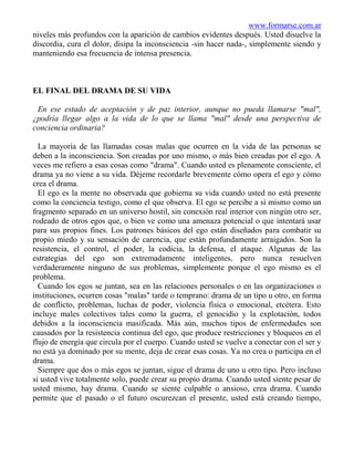 www.formarse.com.ar
niveles más profundos con la aparición de cambios evidentes después. Usted disuelve la
discordia, cura el dolor, disipa la inconsciencia -sin hacer nada-, simplemente siendo y
manteniendo esa frecuencia de intensa presencia.



EL FINAL DEL DRAMA DE SU VIDA

 En ese estado de aceptación y de paz interior, aunque no pueda llamarse "mal",
¿podría llegar algo a la vida de lo que se llama "mal" desde una perspectiva de
conciencia ordinaria?

  La mayoría de las llamadas cosas malas que ocurren en la vida de las personas se
deben a la inconsciencia. Son creadas por uno mismo, o más bien creadas por el ego. A
veces me refiero a esas cosas como "drama". Cuando usted es plenamente consciente, el
drama ya no viene a su vida. Déjeme recordarle brevemente cómo opera el ego y cómo
crea el drama.
  El ego es la mente no observada que gobierna su vida cuando usted no está presente
como la conciencia testigo, como el que observa. El ego se percibe a sí mismo como un
fragmento separado en un universo hostil, sin conexión real interior con ningún otro ser,
rodeado de otros egos que, o bien ve como una amenaza potencial o que intentará usar
para sus propios fines. Los patrones básicos del ego están diseñados para combatir su
propio miedo y su sensación de carencia, que están profundamente arraigados. Son la
resistencia, el control, el poder, la codicia, la defensa, el ataque. Algunas de las
estrategias del ego son extremadamente inteligentes, pero nunca resuelven
verdaderamente ninguno de sus problemas, simplemente porque el ego mismo es el
problema.
  Cuando los egos se juntan, sea en las relaciones personales o en las organizaciones o
instituciones, ocurren cosas "malas" tarde o temprano: drama de un tipo u otro, en forma
de conflicto, problemas, luchas de poder, violencia física o emocional, etcétera. Esto
incluye males colectivos tales como la guerra, el genocidio y la explotación, todos
debidos a la inconsciencia masificada. Más aún, muchos tipos de enfermedades son
causados por la resistencia continua del ego, que produce restricciones y bloqueos en el
flujo de energía que circula por el cuerpo. Cuando usted se vuelve a conectar con el ser y
no está ya dominado por su mente, deja de crear esas cosas. Ya no crea o participa en el
drama.
  Siempre que dos o más egos se juntan, sigue el drama de uno u otro tipo. Pero incluso
si usted vive totalmente solo, puede crear su propio drama. Cuando usted siente pesar de
usted mismo, hay drama. Cuando se siente culpable o ansioso, crea drama. Cuando
permite que el pasado o el futuro oscurezcan el presente, usted está creando tiempo,
 
