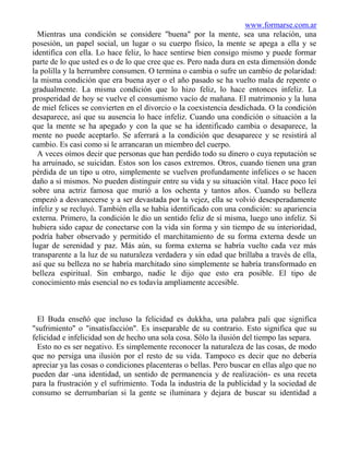 www.formarse.com.ar
  Mientras una condición se considere "buena" por la mente, sea una relación, una
posesión, un papel social, un lugar o su cuerpo físico, la mente se apega a ella y se
identifica con ella. Lo hace feliz, lo hace sentirse bien consigo mismo y puede formar
parte de lo que usted es o de lo que cree que es. Pero nada dura en esta dimensión donde
la polilla y la herrumbre consumen. O termina o cambia o sufre un cambio de polaridad:
la misma condición que era buena ayer o el año pasado se ha vuelto mala de repente o
gradualmente. La misma condición que lo hizo feliz, lo hace entonces infeliz. La
prosperidad de hoy se vuelve el consumismo vacío de mañana. El matrimonio y la luna
de miel felices se convierten en el divorcio o la coexistencia desdichada. O la condición
desaparece, así que su ausencia lo hace infeliz. Cuando una condición o situación a la
que la mente se ha apegado y con la que se ha identificado cambia o desaparece, la
mente no puede aceptarlo. Se aferrará a la condición que desaparece y se resistirá al
cambio. Es casi como si le arrancaran un miembro del cuerpo.
  A veces oímos decir que personas que han perdido todo su dinero o cuya reputación se
ha arruinado, se suicidan. Estos son los casos extremos. Otros, cuando tienen una gran
pérdida de un tipo u otro, simplemente se vuelven profundamente infelices o se hacen
daño a sí mismos. No pueden distinguir entre su vida y su situación vital. Hace poco leí
sobre una actriz famosa que murió a los ochenta y tantos años. Cuando su belleza
empezó a desvanecerse y a ser devastada por la vejez, ella se volvió desesperadamente
infeliz y se recluyó. También ella se había identificado con una condición: su apariencia
externa. Primero, la condición le dio un sentido feliz de sí misma, luego uno infeliz. Si
hubiera sido capaz de conectarse con la vida sin forma y sin tiempo de su interioridad,
podría haber observado y permitido el marchitamiento de su forma externa desde un
lugar de serenidad y paz. Más aún, su forma externa se habría vuelto cada vez más
transparente a la luz de su naturaleza verdadera y sin edad que brillaba a través de ella,
así que su belleza no se habría marchitado sino simplemente se habría transformado en
belleza espiritual. Sin embargo, nadie le dijo que esto era posible. El tipo de
conocimiento más esencial no es todavía ampliamente accesible.



  El Buda enseñó que incluso la felicidad es dukkha, una palabra pali que significa
"sufrimiento" o "insatisfacción". Es inseparable de su contrario. Esto significa que su
felicidad e infelicidad son de hecho una sola cosa. Sólo la ilusión del tiempo las separa.
  Esto no es ser negativo. Es simplemente reconocer la naturaleza de las cosas, de modo
que no persiga una ilusión por el resto de su vida. Tampoco es decir que no debería
apreciar ya las cosas o condiciones placenteras o bellas. Pero buscar en ellas algo que no
pueden dar -una identidad, un sentido de permanencia y de realización- es una receta
para la frustración y el sufrimiento. Toda la industria de la publicidad y la sociedad de
consumo se derrumbarían si la gente se iluminara y dejara de buscar su identidad a
 