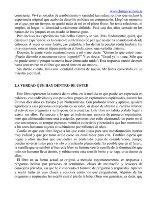 www.formarse.com.ar
consciente. Viví en estados de arrobamiento y santidad tan indescriptibles que incluso la
experiencia original que acabo de describir palidece en comparación. Llegó un momento
en el que, por un tiempo, no quedó nada de mí en el plano físico. No tenía relaciones, ni
empleo, ni hogar, ni identidad socialmente definida. Pasé casi dos años sentado en los
bancos de los parques en un estado de intenso gozo.
 Pero incluso las experiencias más bellas vienen y se van. Más fundamental, quizá, que
cualquier experiencia, es la corriente subterránea de paz que no me ha abandonado desde
entonces. A veces es muy fuerte, casi palpable, y los demás la pueden sentir también. En
otras ocasiones, está en alguna parte en el fondo, como una melodía distante.
 Después, la gente venía ocasionalmente a mí y me decía: "Quiero lo que usted tiene.
¿Puede dármelo o mostrarme cómo lograrlo?" Y yo decía: "Usted ya lo tiene. Sólo que
no puede sentirlo porque su mente hace demasiado ruido". Esta respuesta creció después
hasta convertirse en el libro que usted tiene en sus manos.
 Sin darme cuenta, tenía una identidad externa de nuevo. Me había convertido en un
maestro espiritual.


LA VERDAD QUE HAY DENTRO DE USTED

  Este libro representa la esencia de mi obra, en la medida en que puede ser expresada en
palabras, con individuos y con pequeños grupos de exploradores espirituales, durante los
últimos diez años en Europa y en Norteamérica. Con profundo amor y aprecio, quisiera
agradecer a esas personas excepcionales su valor, su deseo de abrazar el cambio interior,
el reto de sus preguntas y su disposición a escuchar. Este libro no habría podido llegar a
existir sin ellos. Pertenecen a lo que es todavía una minoría de pioneros espirituales,
pero que afortunadamente está creciendo: personas que están alcanzando un punto en el
que son capaces de romper patrones mentales colectivos y heredados que han mantenido
a los seres humanos sujetos al sufrimiento por millones de años.
  Confío en que este libro llegue a los que están listos para una transformación interior
muy radical y que por tanto actúe como un catalizador para ella. También espero que
llegue a otros muchos que encuentren su contenido digno de consideración, aunque
puedan no estar listos para vivirlo o practicarlo plenamente. Es posible que en el futuro,
la semilla que se sembró al leer este libro se fusione con la semilla de la iluminación que
todo ser humano lleva dentro, y súbitamente esta semilla brote y se haga viva dentro de
ellos.
  El libro en su forma actual se originó, a menudo espontáneamente, en respuesta a
preguntas hechas por personas en seminarios, clases de meditación y sesiones de
consejería privadas, así que he conservado el formato de preguntas y respuestas. Aprendí
y recibí tanto en esas clases y sesiones como los que preguntaban. Algunas de las
preguntas y respuestas las escribí casi al pie de la letra. Otras son genéricas, es decir, que
 