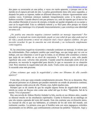 www.formarse.com.ar
dos patos se enzarzarán en una pelea, a veces sin razón aparente, o porque uno se ha
metido en el espacio privado de otro. La pelea generalmente dura sólo unos segundos, y
después los patos se separan, nadan en diferente dirección y aletean vigorosamente unas
cuantas veces. Continúan entonces nadando tranquilamente como si la pelea nunca
hubiera ocurrido. Cuando observé esto por primera vez, noté de repente que al mover las
alas estaban liberando el exceso de energía, evitando así quedar atrapados en su cuerpo y
caer en la negatividad. Esto es sabiduría natural y es fácil para ellos porque no tienen
una mente que mantenga vivo el pasado innecesariamente y que construya una identidad
en torno a él.

  ¿No podría una emoción negativa contener también un mensaje importante? Por
ejemplo, si a menudo me siento deprimido, puede ser una señal de que algo anda mal en
mi vida y puede forzarme a mirar mi situación vital y hacer algunos cambios. Así que
necesito escuchar lo que la emoción me está diciendo y no rechazarla simplemente
como negativa.

  Sí, las emociones negativas recurrentes a menudo contienen un mensaje, lo mismo que
las enfermedades. Pero cualquier cambio que usted haga, sea que tenga que ver con su
trabajo, con sus relaciones o con lo que lo rodea, es en últimas sólo cosmético a menos
que surja de un cambio en su nivel de conciencia. Y en cuanto a esto, sólo puede
significar una cosa: volverse más presente. Cuando usted ha alcanzado cierto nivel de
presencia, no necesita la negatividad para decirle lo que es necesario en su situación
vital. Pero mientras la negatividad esté ahí, úsela. Úsela como una especie de señal que
le recuerde estar más presente.

 ¿Cómo evitamos que surja la negatividad y cómo nos libramos de ella cuando
aparece?

  Como dije, evite que surja estando completamente presente. Pero no se desanime. Hay
aún pocas personas en el planeta que pueden mantener un estado de presencia continua,
aunque algunos están cerca de ello. Pronto, creo, habrá muchos más.
  Siempre que se dé cuenta de que ha surgido alguna forma de negatividad en usted,
mírela no como un fracaso sino como una señal útil que le dice: "Despierta. Sal de la
mente. Vive el presente".
  Hay una novela de Aldous Huxley titulada La Isla, escrita en sus últimos años, cuando
se interesó mucho en las enseñanzas espirituales. Cuenta la historia de un náufrago en
una isla remota separada del resto del mundo. Esta isla contiene una civilización única.
Lo inusual de ella es que sus habitantes, al contrario de los del resto del mundo, son
realmente cuerdos. La primera cosa que el hombre nota son unos papagayos coloridos
encaramados en los árboles, que continuamente cotorrean las palabras "Atención. Aquí y
 