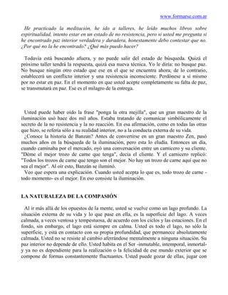 www.formarse.com.ar

 He practicado la meditación, he ido a talleres, he leído muchos libros sobre
espiritualidad, intento estar en un estado de no resistencia, pero si usted me pregunta si
he encontrado paz interior verdadera y duradera, honestamente debo contestar que no.
¿Por qué no la he encontrado? ¿Qué más puedo hacer?

 Todavía está buscando afuera, y no puede salir del estado de búsqueda. Quizá el
próximo taller tendrá la respuesta, quizá esa nueva técnica. Yo le diría: no busque paz.
No busque ningún otro estado que ese en el que se encuentra ahora; de lo contrario,
establecerá un conflicto interior y una resistencia inconsciente. Perdónese a sí mismo
por no estar en paz. En el momento en que usted acepte completamente su falta de paz,
se transmutará en paz. Ese es el milagro de la entrega.



  Usted puede haber oído la frase "ponga la otra mejilla", que un gran maestro de la
iluminación usó hace dos mil años. Estaba tratando de comunicar simbólicamente el
secreto de la no resistencia y la no reacción. En esa afirmación, como en todas las otras
que hizo, se refería sólo a su realidad interior, no a la conducta externa de su vida.
  ¿Conoce la historia de Banzan? Antes de convertirse en un gran maestro Zen, pasó
muchos años en la búsqueda de la iluminación, pero esta lo eludía. Entonces un día,
cuando caminaba por el mercado, oyó una conversación entre un carnicero y su cliente.
"Déme el mejor trozo de carne que tenga", decía el cliente. Y el carnicero replicó:
"Todos los trozos de carne que tengo son el mejor. No hay un trozo de carne aquí que no
sea el mejor". Al oír esto, Banzán se iluminó.
  Veo que espera una explicación. Cuando usted acepta lo que es, todo trozo de carne -
todo momento- es el mejor. En eso consiste la iluminación.


LA NATURALEZA DE LA COMPASIÓN

  Al ir más allá de los opuestos de la mente, usted se vuelve como un lago profundo. La
situación externa de su vida y lo que pase en ella, es la superficie del lago. A veces
calmada, a veces ventosa y tempestuosa, de acuerdo con los ciclos y las estaciones. En el
fondo, sin embargo, el lago está siempre en calma. Usted es todo el lago, no sólo la
superficie, y está en contacto con su propia profundidad, que permanece absolutamente
calmada. Usted no se resiste al cambio aferrándose mentalmente a ninguna situación. Su
paz interior no depende de ello. Usted habita en el Ser -inmutable, intemporal, inmortal-
y ya no es dependiente para la realización o la felicidad de ese mundo exterior que se
compone de formas constantemente fluctuantes. Usted puede gozar de ellas, jugar con
 