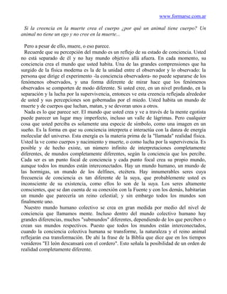 www.formarse.com.ar

 Si la creencia en la muerte crea el cuerpo ¿por qué un animal tiene cuerpo? Un
animal no tiene un ego y no cree en la muerte...

  Pero a pesar de ello, muere, o eso parece.
  Recuerde que su percepción del mundo es un reflejo de su estado de conciencia. Usted
no está separado de él y no hay mundo objetivo allá afuera. En cada momento, su
conciencia crea el mundo que usted habita. Una de las grandes comprensiones que ha
surgido de la física moderna es la de la unidad entre el observador y lo observado: la
persona que dirige el experimento -la conciencia observadora- no puede separarse de los
fenómenos observados, y una forma diferente de mirar hace que los fenómenos
observados se comporten de modo diferente. Si usted cree, en un nivel profundo, en la
separación y la lucha por la supervivencia, entonces ve esta creencia reflejada alrededor
de usted y sus percepciones son gobernadas por el miedo. Usted habita un mundo de
muerte y de cuerpos que luchan, matan, y se devoran unos a otros.
  Nada es lo que parece ser. El mundo que usted crea y ve a través de la mente egotista
puede parecer un lugar muy imperfecto, incluso un valle de lágrimas. Pero cualquier
cosa que usted perciba es solamente una especie de símbolo, como una imagen en un
sueño. Es la forma en que su conciencia interpreta e interactúa con la danza de energía
molecular del universo. Esta energía es la materia prima de la "llamada" realidad física.
Usted la ve como cuerpos y nacimiento y muerte, o como lucha por la supervivencia. Es
posible y de hecho existe, un número infinito de interpretaciones completamente
diferentes, de mundos completamente diferentes, según la conciencia que los percibe.
Cada ser es un punto focal de conciencia y cada punto focal crea su propio mundo,
aunque todos los mundos están interconectados. Hay un mundo humano, un mundo de
las hormigas, un mundo de los delfines, etcétera. Hay innumerables seres cuya
frecuencia de conciencia es tan diferente de la suya, que probablemente usted es
inconsciente de su existencia, como ellos lo son de la suya. Los seres altamente
conscientes, que se dan cuenta de su conexión con la Fuente y con los demás, habitarían
un mundo que parecería un reino celestial; y sin embargo todos los mundos son
finalmente uno.
  Nuestro mundo humano colectivo se crea en gran medida por medio del nivel de
conciencia que llamamos mente. Incluso dentro del mundo colectivo humano hay
grandes diferencias, muchos "submundos" diferentes, dependiendo de los que perciben o
crean sus mundos respectivos. Puesto que todos los mundos están interconectados,
cuando la conciencia colectiva humana se transforme, la naturaleza y el reino animal
reflejarán esa transformación. De ahí la frase de la Biblia que dice que en los tiempos
venideros "El león descansará con el cordero". Esto señala la posibilidad de un orden de
realidad completamente diferente.
 