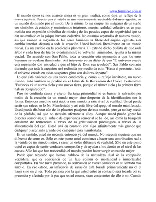 www.formarse.com.ar
  El mundo como se nos aparece ahora es en gran medida, como dije, un reflejo de la
mente egotista. Puesto que el miedo es una consecuencia inevitable del error egotista, es
un mundo dominado por el miedo. De la misma forma en que las imágenes de un sueño
son símbolos de estados y sentimientos interiores, nuestra realidad colectiva es en gran
medida una expresión simbólica de miedo y de las pesadas capas de negatividad que se
han acumulado en la psique humana colectiva. No estamos separados de nuestro mundo,
así que cuando la mayoría de los seres humanos se libere del engaño egotista, este
cambio interior afectará a toda la creación. Usted habitará literalmente en un mundo
nuevo. Es un cambio en la conciencia planetaria. El extraño dicho budista de que cada
árbol y cada hoja de hierba eventualmente se volverán iluminados, apunta a la misma
verdad. De acuerdo con San Pablo, toda la creación está esperando a que los seres
humanos se vuelvan iluminados. Así interpreto yo su dicho de que "El universo creado
está esperando con ansiedad a que el hijo de Dios sea revelado". San Pablo continúa
diciendo que toda la creación será redimida por medio de esto: "Hasta el presente... todo
el universo creado en todas sus partes gime con dolores de parto".
  Lo que está naciendo es una nueva conciencia y, como su reflejo inevitable, un nuevo
mundo. Esto también se predice en el Libro de la Revelación del Nuevo Testamento:
"Entonces vi un nuevo cielo y una nueva tierra, porque el primer cielo y la primera tierra
habían desaparecido".
  Pero no confunda causa y efecto. Su tarea primordial no es buscar la salvación por
medio de la creación de un mundo mejor, sino despertar de la identificación con la
forma. Entonces usted no está atado a este mundo, a este nivel de realidad. Usted puede
sentir sus raíces en lo No Manifestado y así está libre del apego al mundo manifestado.
Usted puede disfrutar aún de los placeres pasajeros de este mundo, pero ya no hay miedo
de la pérdida, así que no necesita aferrarse a ellos. Aunque usted puede gozar los
placeres sensoriales, el anhelo de experiencia sensorial se ha ido, así como la búsqueda
constante de realización a través de la gratificación psicológica, a través de la
alimentación del ego. Usted está en contacto con algo infinitamente más grande que
cualquier placer, más grande que cualquier cosa manifestada.
  En un sentido, usted no necesita entonces ya del mundo. No necesita siquiera que sea
diferente de como es. Sólo en este punto usted comienza a hacer una contribución real a
la venida de un mundo mejor, a crear un orden diferente de realidad. Sólo en este punto
usted es capaz de sentir verdadera compasión y de ayudar a los demás en el nivel de las
causas. Sólo los que han trascendido el mundo pueden hacer surgir un mundo mejor.
  Puede que recuerde que hemos hablado de la naturaleza dual de la compasión
verdadera, que es conciencia de un lazo común de mortalidad e inmortalidad
compartidas. En este nivel profundo, la compasión se vuelve sanadora en su sentido más
amplio. En ese estado, su influencia de sanación está basada primariamente no en el
hacer sino en el ser. Toda persona con la que usted entre en contacto será tocada por su
presencia y afectada por la paz que usted emane, sean conscientes de ello o no. Cuando
 