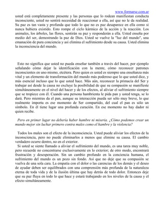 www.formarse.com.ar
usted está completamente presente y las personas que lo rodean manifiestan conducta
inconsciente, usted no sentirá necesidad de reaccionar a ella, así que no le da realidad.
Su paz es tan vasta y profunda que todo lo que no es paz desaparece en ella como si
nunca hubiera existido. Esto rompe el ciclo kármico de la acción y la reacción. Los
animales, los árboles, las flores, sentirán su paz y responderán a ella. Usted enseña por
medio del ser, demostrando la paz de Dios. Usted se vuelve la "luz del mundo", una
emanación de pura conciencia y así elimina el sufrimiento desde su causa. Usted elimina
la inconsciencia del mundo.



  Esto no significa que usted no pueda enseñar también a través del hacer, por ejemplo
señalando cómo dejar la identificación con la mente, cómo reconocer patrones
inconscientes en uno mismo, etcétera. Pero quien es usted es siempre una enseñanza más
vital y un elemento de transformación del mundo más poderoso que lo que usted dice, y
más esencial incluso que lo que usted hace. Más aún, reconocer la primacía del Ser y
trabajar así desde la causa no excluye la posibilidad de que su compasión se manifieste
simultáneamente en el nivel del hacer y de los efectos, al aliviar el sufrimiento siempre
que se tropiece con él. Cuando una persona hambrienta le pida pan y usted tenga, se lo
dará. Pero mientras da el pan, aunque su interacción pueda ser sólo muy breve, lo que
realmente importa es ese momento de Ser compartido, del cual el pan es sólo un
símbolo. En él tiene lugar una profunda curación. En ese momento no hay dador ni
quien recibe.

 Pero en primer lugar no debería haber hambre ni miseria. ¿Cómo podemos crear un
mundo mejor sin luchar primero contra males como el hambre y la violencia?

  Todos los males son el efecto de la inconsciencia. Usted puede aliviar los efectos de la
inconsciencia, pero no puede eliminarlos a menos que elimine su causa. El cambio
verdadero ocurre dentro, no en el exterior.
  Si usted se siente llamado a aliviar el sufrimiento del mundo, es una tarea muy noble,
pero recuerde no concentrarse exclusivamente en lo exterior; de otro modo, encontrará
frustración y desesperación. Sin un cambio profundo en la conciencia humana, el
sufrimiento del mundo es un pozo sin fondo. Así que no deje que su compasión se
vuelva de una sola cara. La empatía con el dolor o las carencias de los demás y el deseo
de ayudar deben ser equilibrados con una comprensión más profunda de la naturaleza
eterna de toda vida y de la ilusión última que hay detrás de todo dolor. Entonces deje
que su paz fluya en todo lo que hace y estará trabajando en los niveles de la causa y el
efecto simultáneamente.
 